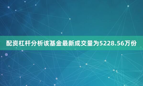 配资杠杆分析该基金最新成交量为5228.56万份